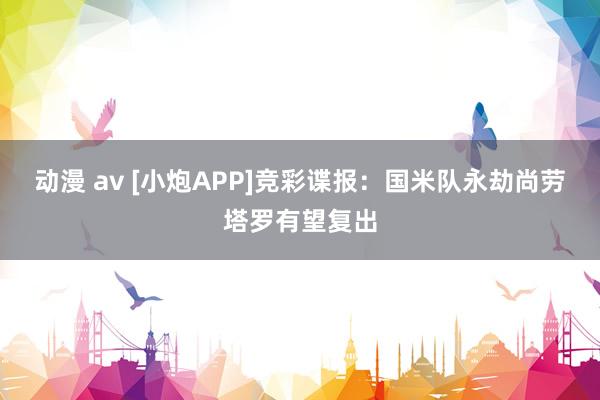 动漫 av [小炮APP]竞彩谍报：国米队永劫尚劳塔罗有望复出