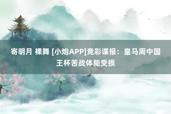 寄明月 裸舞 [小炮APP]竞彩谍报：皇马周中国王杯苦战体能受损