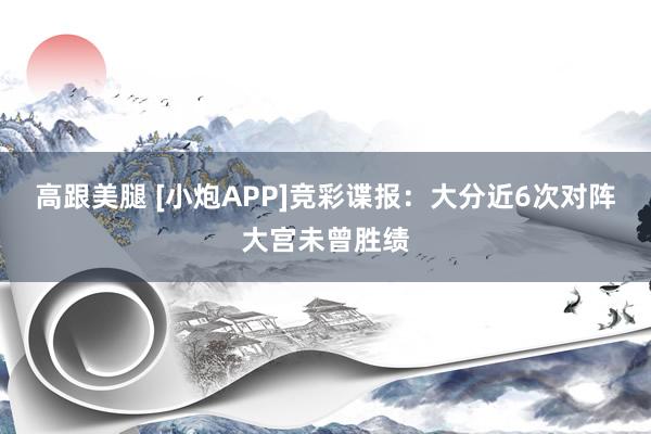 高跟美腿 [小炮APP]竞彩谍报：大分近6次对阵大宫未曾胜绩
