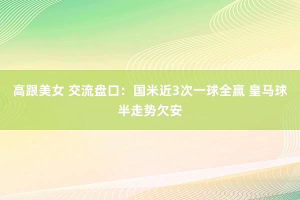 高跟美女 交流盘口:国米近3次一球全赢 皇马球半走势欠安