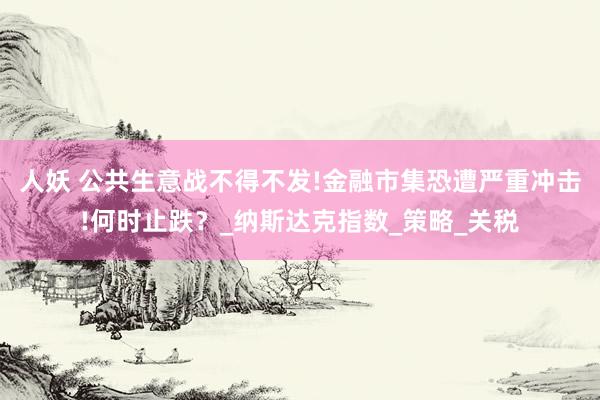 人妖 公共生意战不得不发!金融市集恐遭严重冲击!何时止跌？_纳斯达克指数_策略_关税