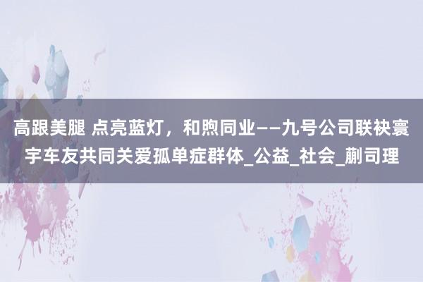 高跟美腿 点亮蓝灯，和煦同业——九号公司联袂寰宇车友共同关爱孤单症群体_公益_社会_蒯司理