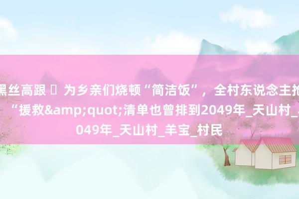 黑丝高跟 ​为乡亲们烧顿“简洁饭”，全村东说念主抢着作念东，“援救&quot;清单也曾排到2049年_天山村_羊宝_村民