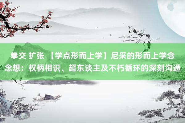 拳交 扩张 【学点形而上学】尼采的形而上学念念想：权柄相识、超东谈主及不朽循环的深刻沟通