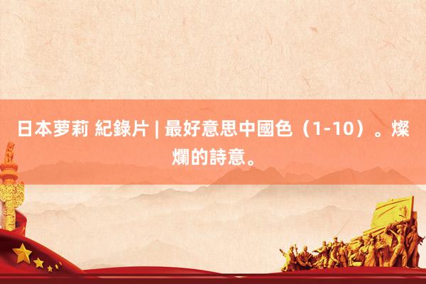 日本萝莉 紀錄片 | 最好意思中國色（1-10）。燦爛的詩意。