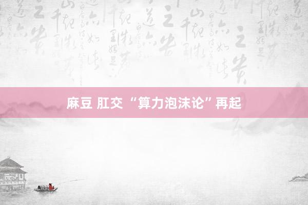 麻豆 肛交 “算力泡沫论”再起