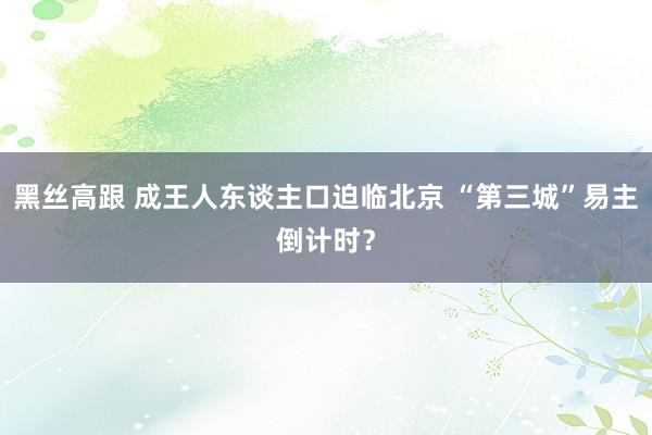 黑丝高跟 成王人东谈主口迫临北京 “第三城”易主倒计时？