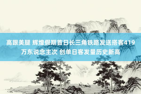 高跟美腿 辉煌假期首日长三角铁路发送搭客419万东说念主次 创单日客发量历史新高