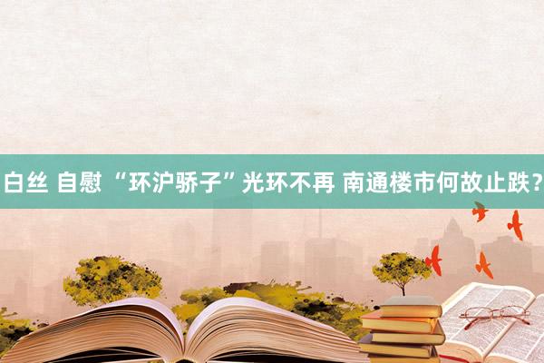 白丝 自慰 “环沪骄子”光环不再 南通楼市何故止跌？
