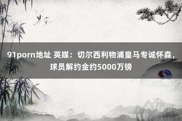 91porn地址 英媒：切尔西利物浦皇马专诚怀森，球员解约金约5000万镑
