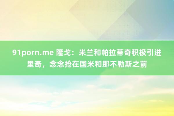 91porn.me 隆戈：米兰和帕拉蒂奇积极引进里奇，念念抢在国米和那不勒斯之前