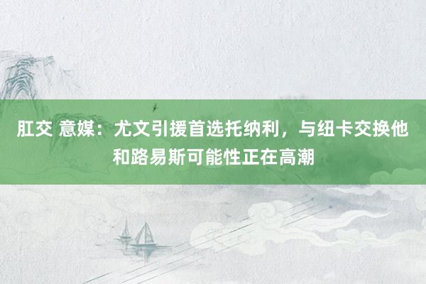 肛交 意媒：尤文引援首选托纳利，与纽卡交换他和路易斯可能性正在高潮