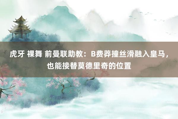 虎牙 裸舞 前曼联助教：B费莽撞丝滑融入皇马，也能接替莫德里奇的位置