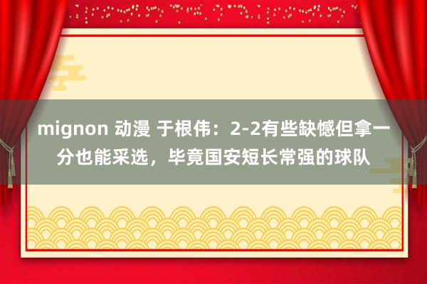 mignon 动漫 于根伟：2-2有些缺憾但拿一分也能采选，毕竟国安短长常强的球队