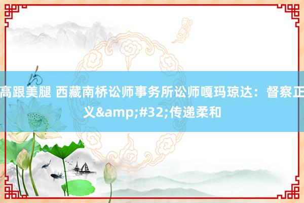高跟美腿 西藏南桥讼师事务所讼师嘎玛琼达：督察正义&#32;传递柔和