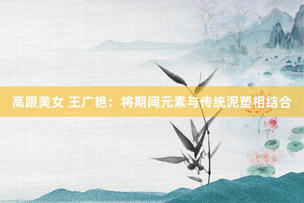 高跟美女 王广艳：将期间元素与传统泥塑相结合