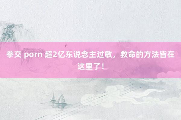 拳交 porn 超2亿东说念主过敏，救命的方法皆在这里了！