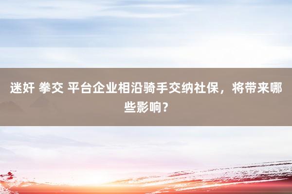 迷奸 拳交 平台企业相沿骑手交纳社保，将带来哪些影响？