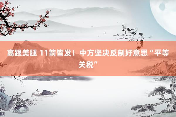 高跟美腿 11箭皆发！中方坚决反制好意思“平等关税”