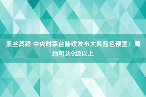 黑丝高跟 中央时事台陆续发布大风蓝色预警：局地可达9级以上