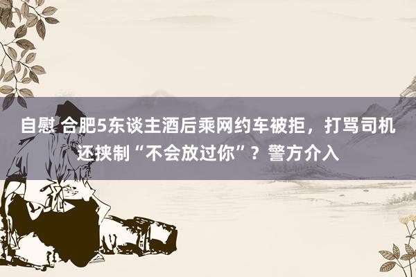 自慰 合肥5东谈主酒后乘网约车被拒，打骂司机还挟制“不会放过你”？警方介入