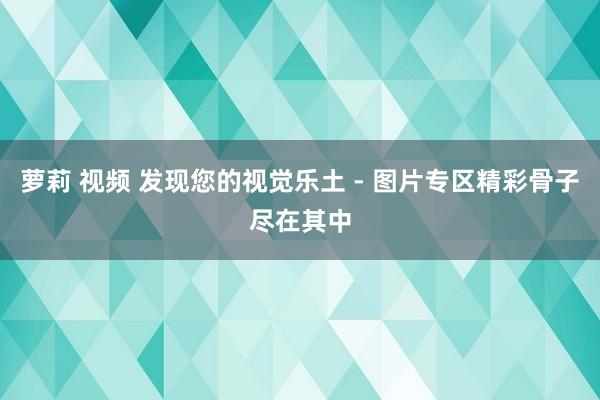 萝莉 视频 发现您的视觉乐土 - 图片专区精彩骨子尽在其中