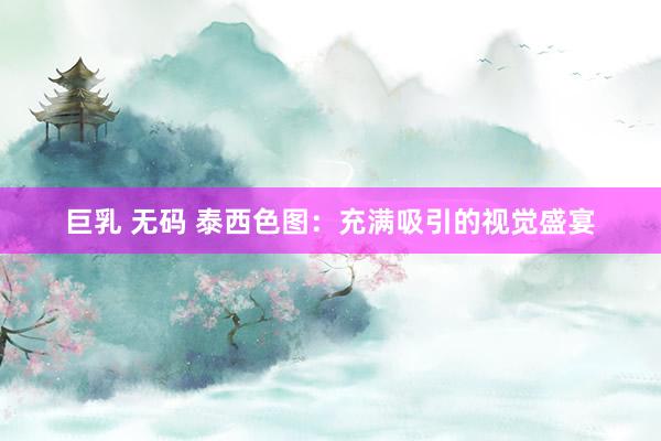 巨乳 无码 泰西色图：充满吸引的视觉盛宴