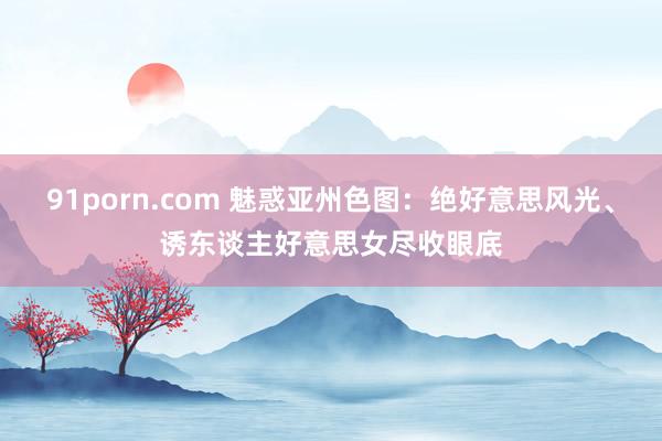 91porn.com 魅惑亚州色图：绝好意思风光、诱东谈主好意思女尽收眼底