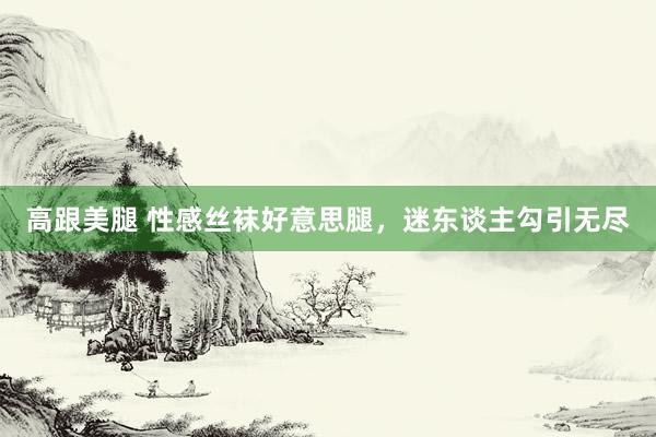 高跟美腿 性感丝袜好意思腿，迷东谈主勾引无尽