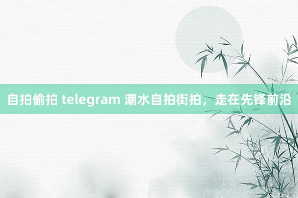 自拍偷拍 telegram 潮水自拍街拍，走在先锋前沿