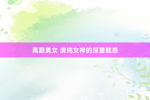 高跟美女 清纯女神的深重眩惑