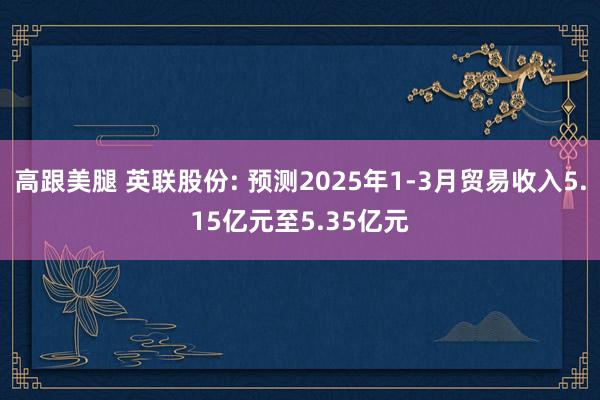 高跟美腿 英联股份: 预测2025年1-3月贸易收入5.15亿元至5.35亿元