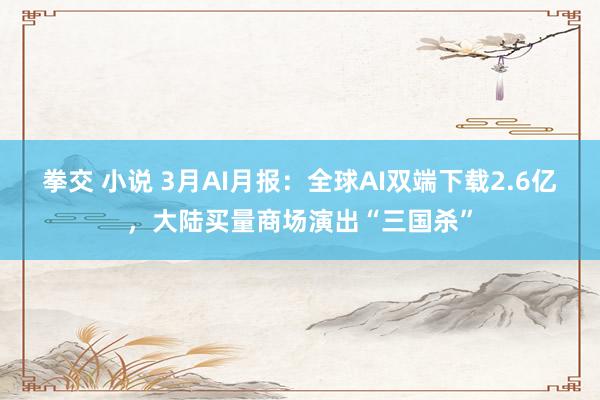 拳交 小说 3月AI月报：全球AI双端下载2.6亿，大陆买量商场演出“三国杀”