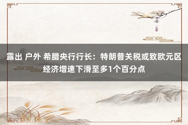 露出 户外 希腊央行行长：特朗普关税或致欧元区经济增速下滑至多1个百分点
