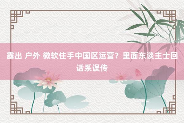 露出 户外 微软住手中国区运营？里面东谈主士回话系误传