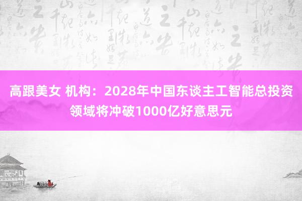 高跟美女 机构：2028年中国东谈主工智能总投资领域将冲破1000亿好意思元