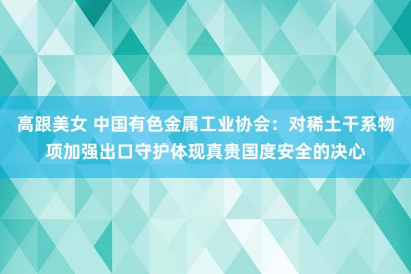 高跟美女 中国有色金属工业协会：对稀土干系物项加强出口守护体现真贵国度安全的决心