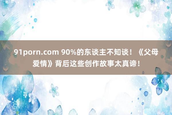 91porn.com 90%的东谈主不知谈！《父母爱情》背后这些创作故事太真谛！