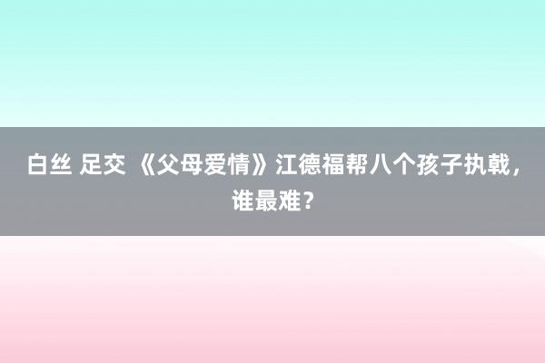 白丝 足交 《父母爱情》江德福帮八个孩子执戟，谁最难？