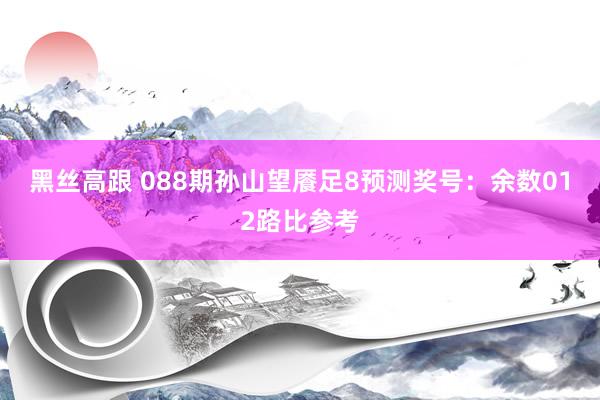 黑丝高跟 088期孙山望餍足8预测奖号：余数012路比参考