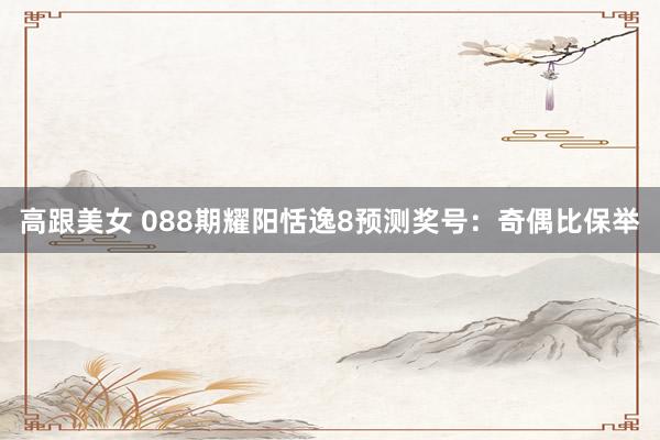 高跟美女 088期耀阳恬逸8预测奖号：奇偶比保举