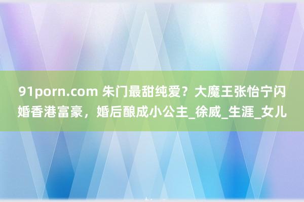 91porn.com 朱门最甜纯爱？大魔王张怡宁闪婚香港富豪，婚后酿成小公主_徐威_生涯_女儿