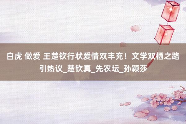 白虎 做爱 王楚钦行状爱情双丰充！文学双栖之路引热议_楚钦真_先农坛_孙颖莎