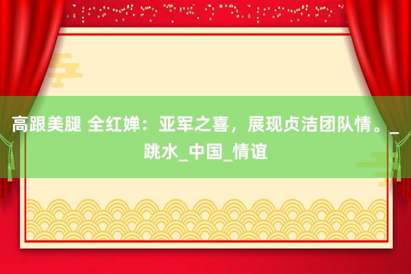 高跟美腿 全红婵：亚军之喜，展现贞洁团队情。_跳水_中国_情谊