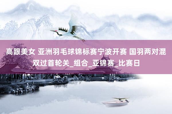 高跟美女 亚洲羽毛球锦标赛宁波开赛 国羽两对混双过首轮关_组合_亚锦赛_比赛日