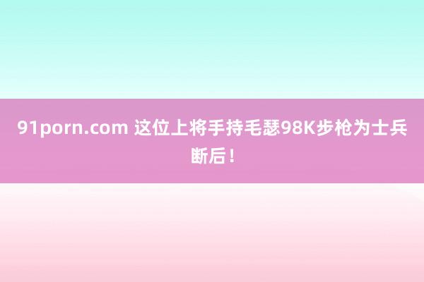 91porn.com 这位上将手持毛瑟98K步枪为士兵断后！