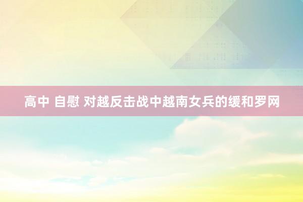 高中 自慰 对越反击战中越南女兵的缓和罗网
