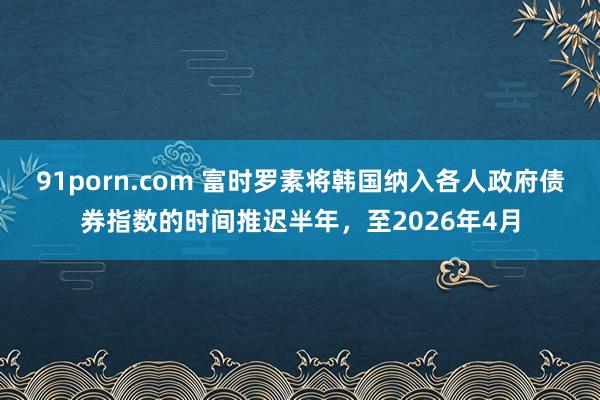 91porn.com 富时罗素将韩国纳入各人政府债券指数的时间推迟半年，至2026年4月