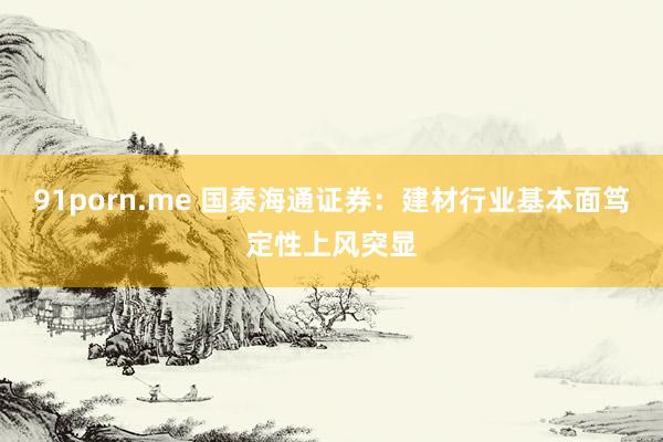 91porn.me 国泰海通证券：建材行业基本面笃定性上风突显