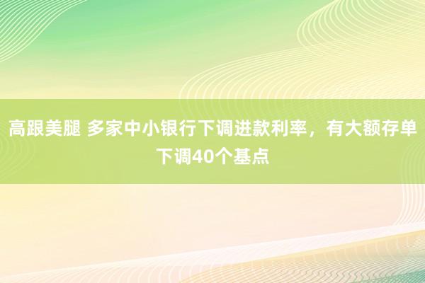 高跟美腿 多家中小银行下调进款利率，有大额存单下调40个基点